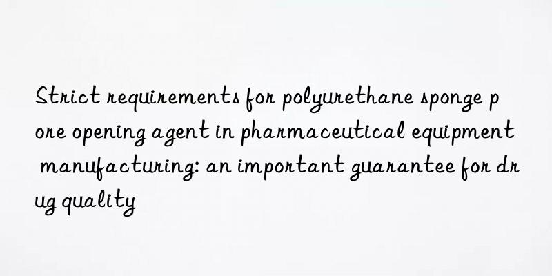 strict requirements for polyurethane sponge pore opening agent in pharmaceutical equipment manufacturing: an important guarantee for drug quality