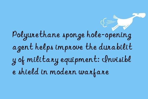 polyurethane sponge hole-opening agent helps improve the durability of military equipment: invisible shield in modern warfare