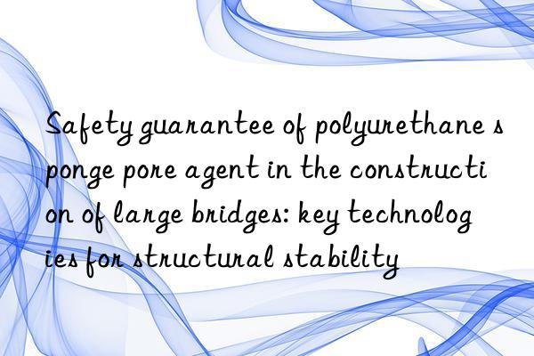 safety guarantee of polyurethane sponge pore agent in the construction of large bridges: key technologies for structural stability