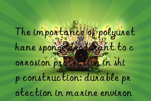 the importance of polyurethane sponge deodorant to corrosion protection in ship construction: durable protection in marine environments