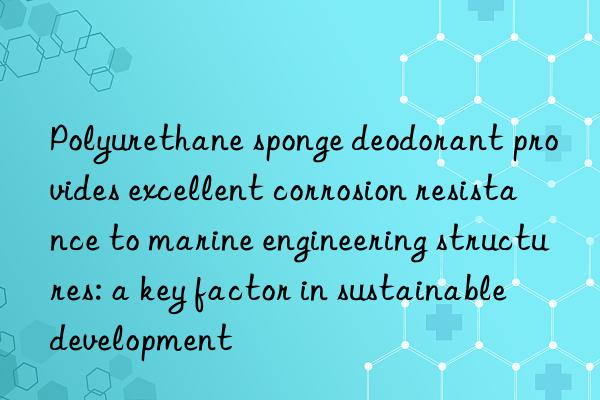 polyurethane sponge deodorant provides excellent corrosion resistance to marine engineering structures: a key factor in sustainable development
