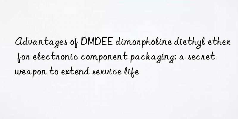 advantages of dmdee dimorpholine diethyl ether for electronic component packaging: a secret weapon to extend service life