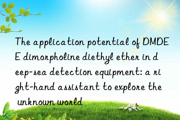 the application potential of dmdee dimorpholine diethyl ether in deep-sea detection equipment: a right-hand assistant to explore the unknown world