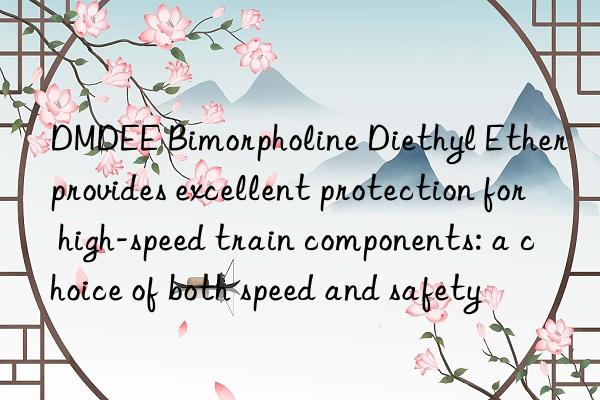 dmdee bimorpholine diethyl ether provides excellent protection for high-speed train components: a choice of both speed and safety
