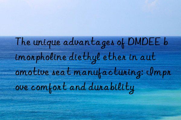 the unique advantages of dmdee bimorpholine diethyl ether in automotive seat manufacturing: improve comfort and durability