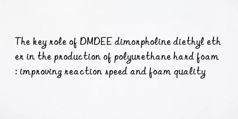 the key role of dmdee dimorpholine diethyl ether in the production of polyurethane hard foam: improving reaction speed and foam quality