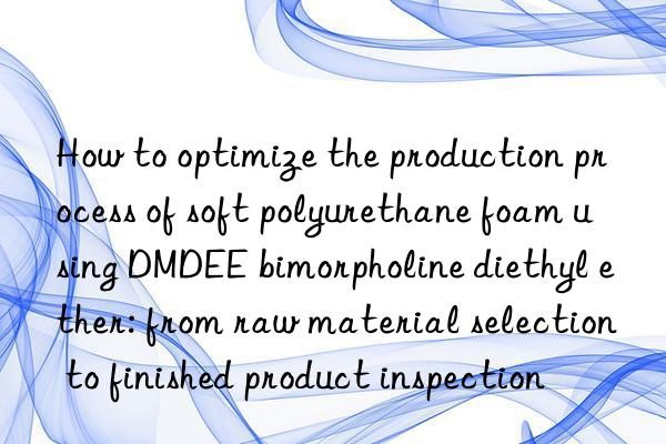 how to optimize the production process of soft polyurethane foam using dmdee bimorpholine diethyl ether: from raw material selection to finished product inspection