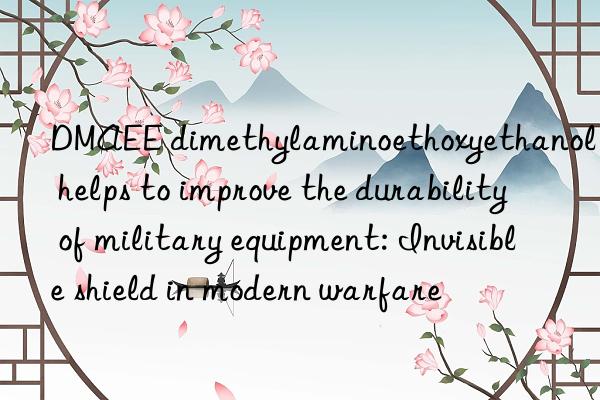 dmaee dimethylaminoethoxyethanol helps to improve the durability of military equipment: invisible shield in modern warfare