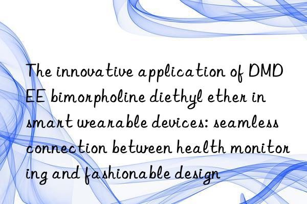the innovative application of dmdee bimorpholine diethyl ether in smart wearable devices: seamless connection between health monitoring and fashionable design