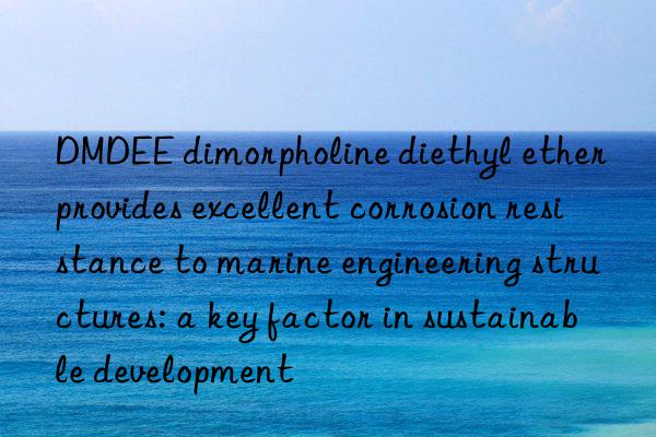 dmdee dimorpholine diethyl ether provides excellent corrosion resistance to marine engineering structures: a key factor in sustainable development