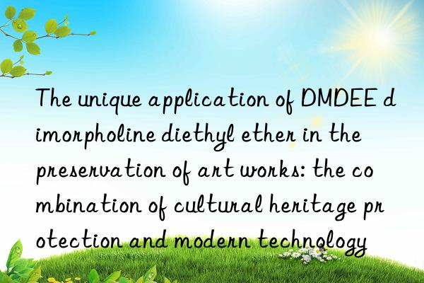 the unique application of dmdee dimorpholine diethyl ether in the preservation of art works: the combination of cultural heritage protection and modern technology
