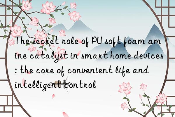 the secret role of pu soft foam amine catalyst in smart home devices: the core of convenient life and intelligent control
