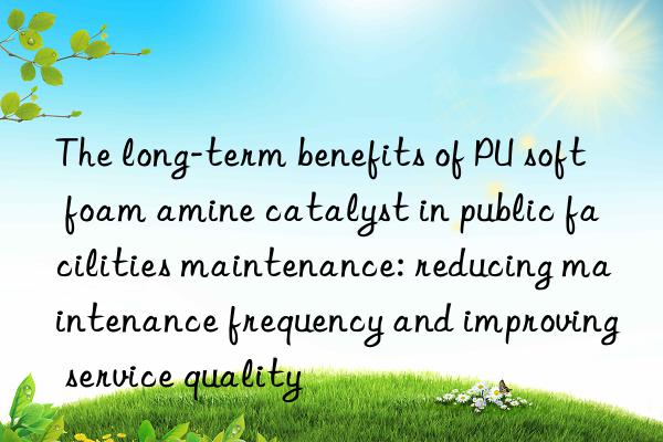 the long-term benefits of pu soft foam amine catalyst in public facilities maintenance: reducing maintenance frequency and improving service quality