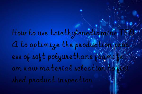 how to use triethylenediamine teda to optimize the production process of soft polyurethane foam: from raw material selection to finished product inspection