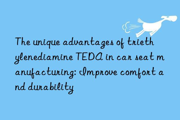 the unique advantages of triethylenediamine teda in car seat manufacturing: improve comfort and durability