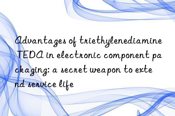 advantages of triethylenediamine teda in electronic component packaging: a secret weapon to extend service life