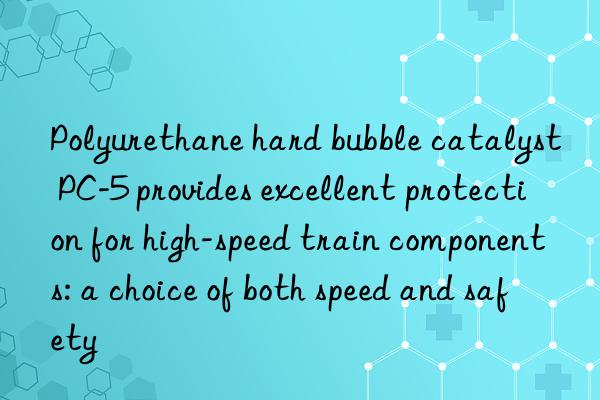 polyurethane hard bubble catalyst pc-5 provides excellent protection for high-speed train components: a choice of both speed and safety