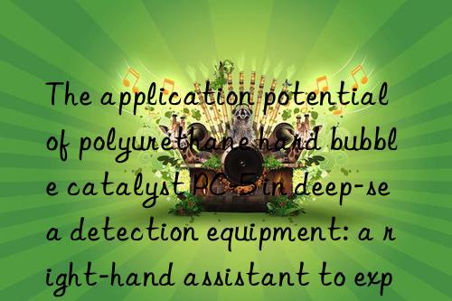 the application potential of polyurethane hard bubble catalyst pc-5 in deep-sea detection equipment: a right-hand assistant to explore the unknown world