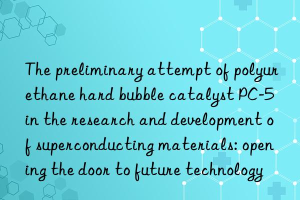 the preliminary attempt of polyurethane hard bubble catalyst pc-5 in the research and development of superconducting materials: opening the door to future technology