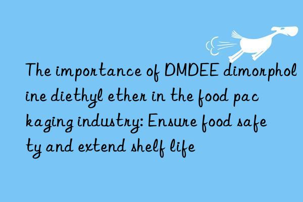 the importance of dmdee dimorpholine diethyl ether in the food packaging industry: ensure food safety and extend shelf life
