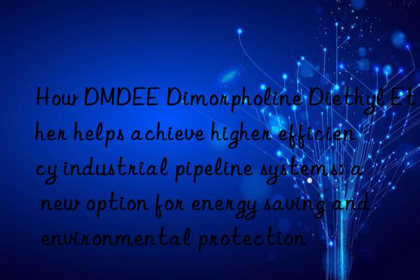 how dmdee dimorpholine diethyl ether helps achieve higher efficiency industrial pipeline systems: a new option for energy saving and environmental protection