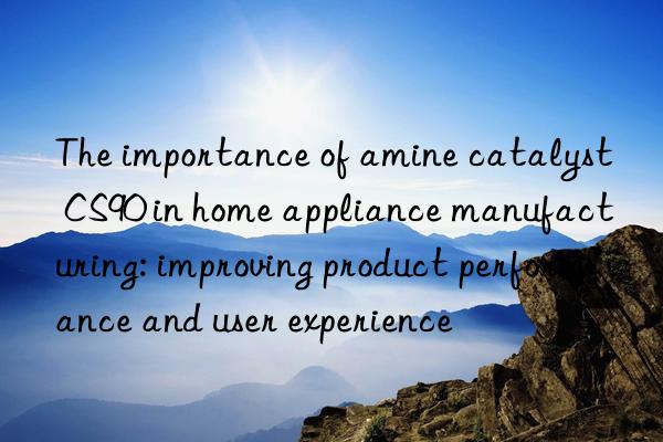 the importance of amine catalyst cs90 in home appliance manufacturing: improving product performance and user experience