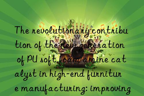 the revolutionary contribution of the new generation of pu soft foam amine catalyst in high-end furniture manufacturing: improving the sitting feeling and appearance quality