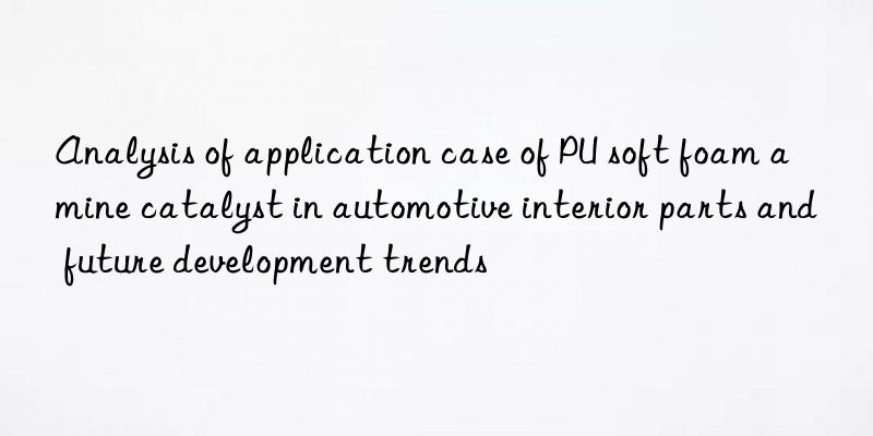 analysis of application case of pu soft foam amine catalyst in automotive interior parts and future development trends