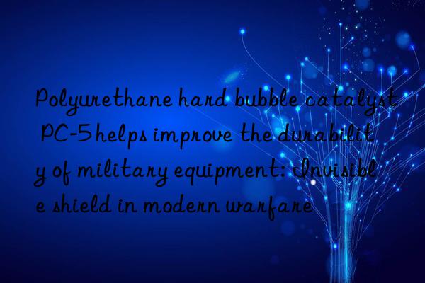 polyurethane hard bubble catalyst pc-5 helps improve the durability of military equipment: invisible shield in modern warfare