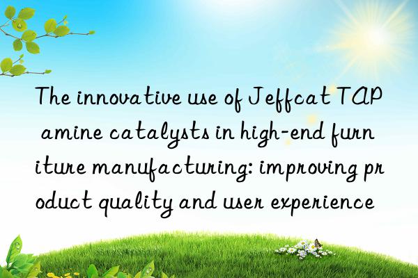 the innovative use of jeffcat tap amine catalysts in high-end furniture manufacturing: improving product quality and user experience