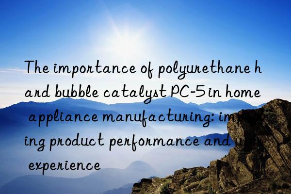 the importance of polyurethane hard bubble catalyst pc-5 in home appliance manufacturing: improving product performance and user experience