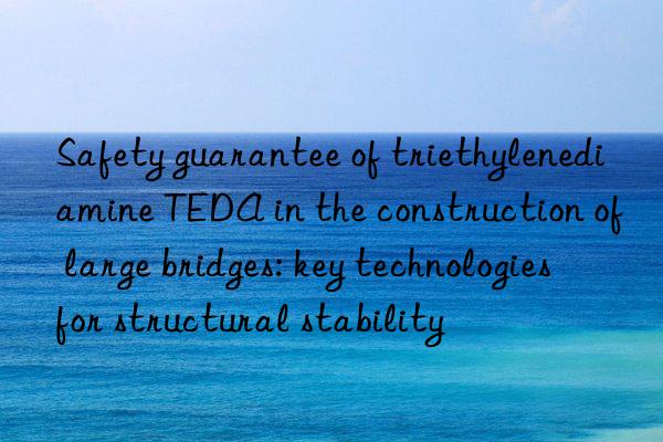 safety guarantee of triethylenediamine teda in the construction of large bridges: key technologies for structural stability