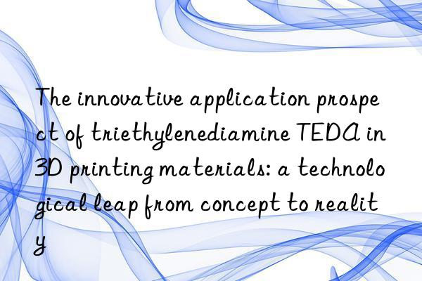 the innovative application prospect of triethylenediamine teda in 3d printing materials: a technological leap from concept to reality