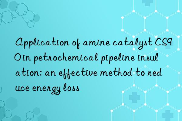 application of amine catalyst cs90 in petrochemical pipeline insulation: an effective method to reduce energy loss