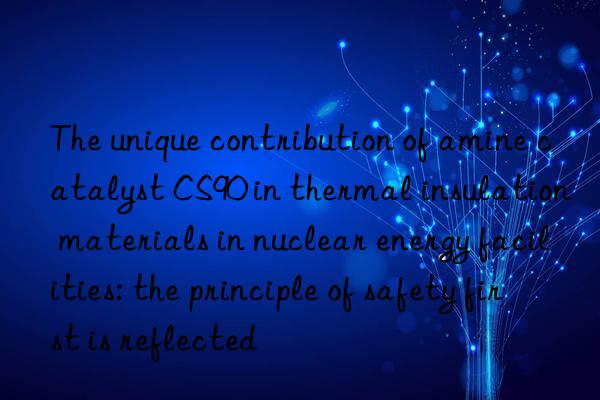 the unique contribution of amine catalyst cs90 in thermal insulation materials in nuclear energy facilities: the principle of safety first is reflected