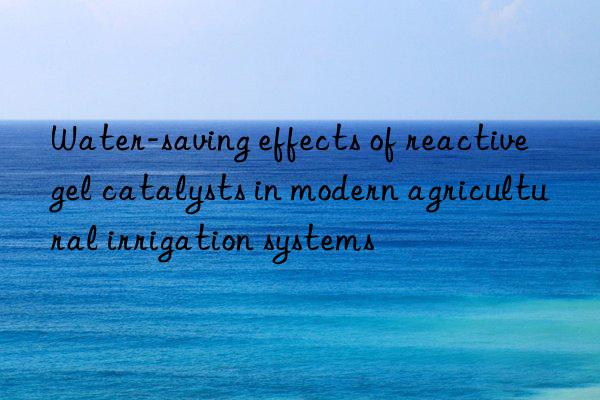 Water-saving effects of reactive gel catalysts in modern agricultural irrigation systems
