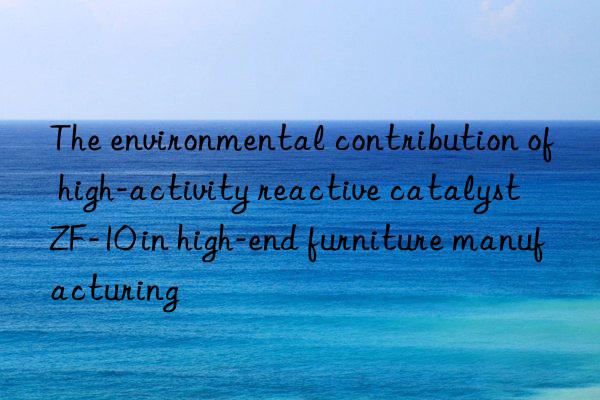 The environmental contribution of high-activity reactive catalyst ZF-10 in high-end furniture manufacturing