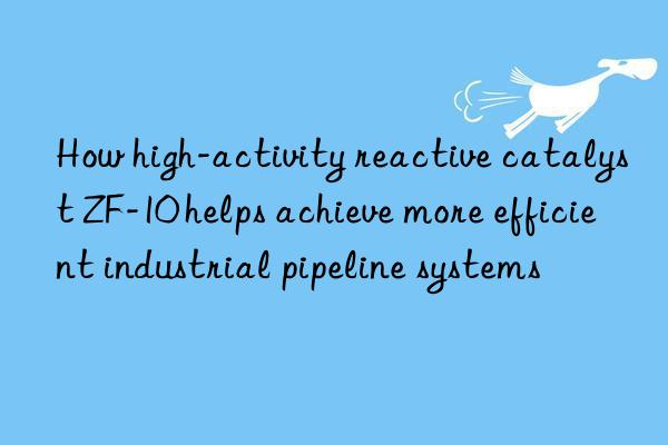 how high-activity reactive catalyst zf-10 helps achieve more efficient industrial pipeline systems