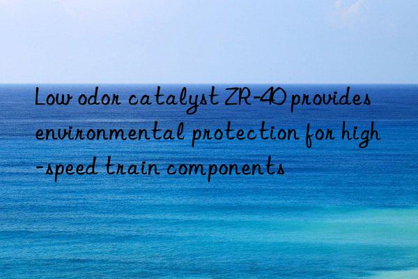 low odor catalyst zr-40 provides environmental protection for high-speed train components