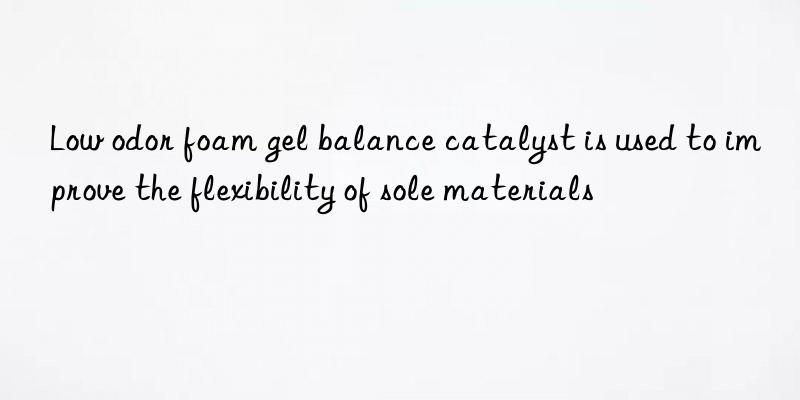 low odor foam gel balance catalyst is used to improve the flexibility of sole materials