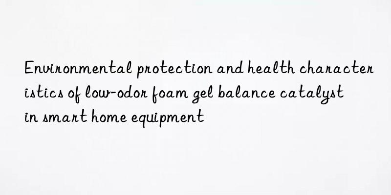 environmental protection and health characteristics of low-odor foam gel balance catalyst in smart home equipment