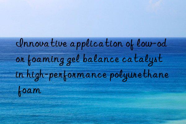 innovative application of low-odor foaming gel balance catalyst in high-performance polyurethane foam