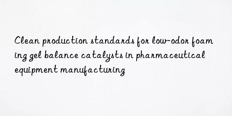 clean production standards for low-odor foaming gel balance catalysts in pharmaceutical equipment manufacturing