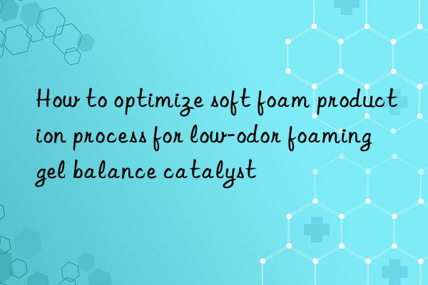 how to optimize soft foam production process for low-odor foaming gel balance catalyst