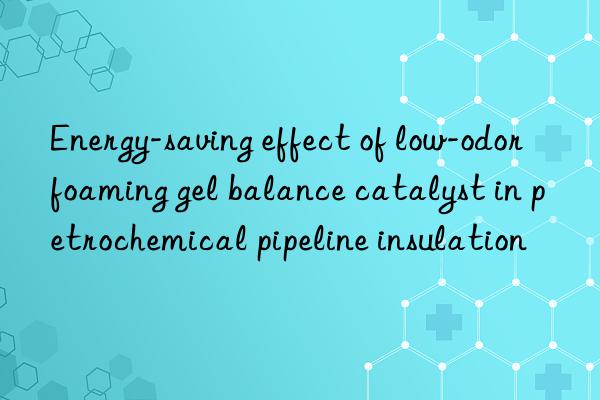 energy-saving effect of low-odor foaming gel balance catalyst in petrochemical pipeline insulation