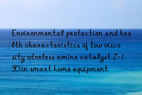 environmental protection and health characteristics of low viscosity odorless amine catalyst z-130 in smart home equipment