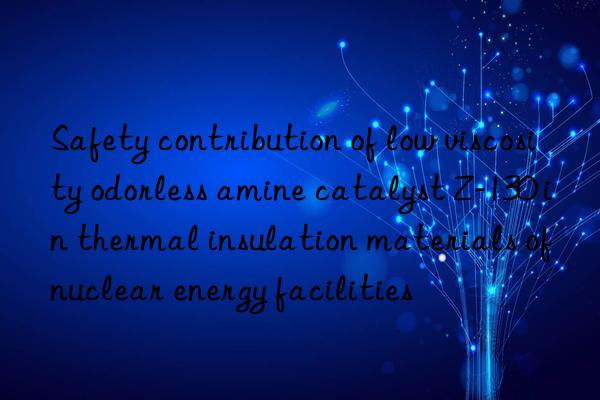 safety contribution of low viscosity odorless amine catalyst z-130 in thermal insulation materials of nuclear energy facilities