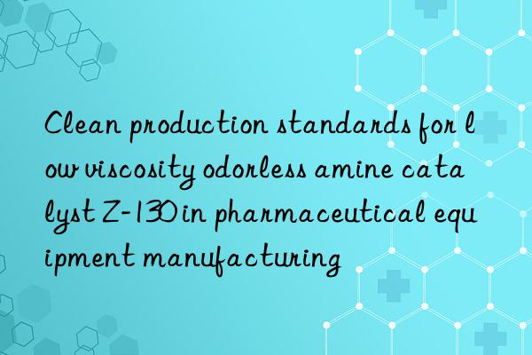 clean production standards for low viscosity odorless amine catalyst z-130 in pharmaceutical equipment manufacturing
