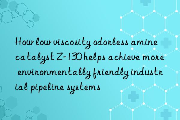 how low viscosity odorless amine catalyst z-130 helps achieve more environmentally friendly industrial pipeline systems