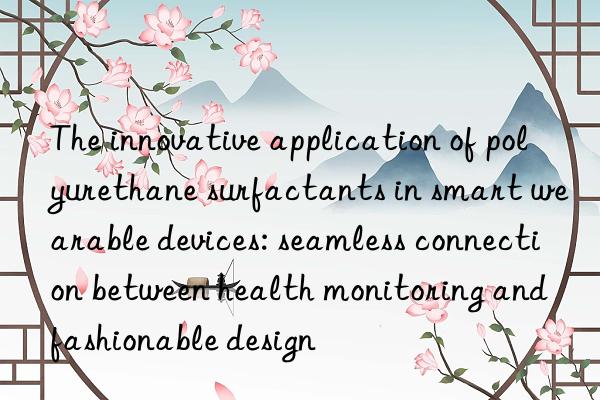 the innovative application of polyurethane surfactants in smart wearable devices: seamless connection between health monitoring and fashionable design